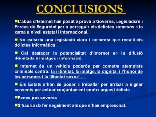 CONCLUSIONS  L’abús d’Internet han posat a prova a Governs, Legisladors i Forces de Seguretat per a perseguir els delictes comesos a la xarxa a nivell estatal i internacional.  No existeix una legislació clara i concreta que reculli els delictes informàtics. Cal destacar la potencialitat d’Internet en la difusió il·limitada d’imatges i informació.  Internet és un vehicle poderós per cometre atemptats criminals contra:  la intimitat, la imatge, la dignitat i l’honor de les persones i la llibertat sexual .  Els Estats s’han de posar a treballar per arribar a signar convenis per actuar conjuntament contra aquest delicte Penes poc severes S’hauria de fer seguiment als que s’han empresonat. 