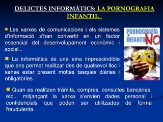 DELICTES INFORMÀTICS:  LA PORNOGRAFIA INFANTIL  Les xarxes de comunicacions i els sistemes d’informació s’han convertit en un factor essencial del desenvolupament econòmic i social  . La informàtica és una eina imprescindible que ens permet realitzar des de qualsevol lloc i sense estar present moltes tasques diàries i obligatòries.  Quan es realitzen tràmits, compres, consultes bancàries, etc... mitjançant la xarxa s’envien dades personal i confidencials que poden ser utilitzades de forma fraudulenta. 