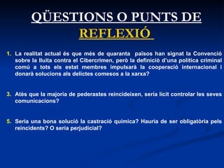 QÜESTIONS O PUNTS DE  REFLEXIÓ  La realitat actual és que més de quaranta  països han signat la Convenció sobre la lluita contra el Cibercrimen, però la definició d’una política criminal comú a tots els estat membres impulsarà la cooperació internacional i donarà solucions als delictes comesos a la xarxa?  Atès que la majoria de pederastes reincideixen, sería lícit controlar les seves comunicacions?  Seria una bona solució la castració química? Hauria de ser obligatòria pels reincidents? O seria perjudicial? 