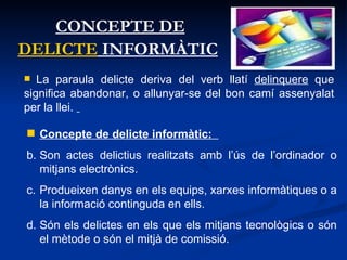 CONCEPTE DE  DELICTE  INFORMÀTIC   Concepte de delicte informàtic:  Son actes delictius realitzats amb l’ús de l’ordinador o mitjans electrònics. Produeixen danys en els equips, xarxes informàtiques o a la informació continguda en ells. Són els delictes en els que els mitjans tecnològics o són el mètode o són el mitjà de comissió. La paraula delicte deriva del verb llatí  delinquere  que significa abandonar, o allunyar-se del bon camí assenyalat per la llei.  