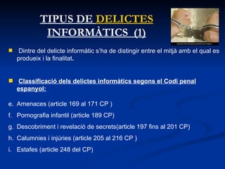 TIPUS DE  DELICTES  INFORMÀTICS  (1) Dintre del delicte informàtic s’ha de distingir entre el mitjà amb el qual es produeix i la finalitat .  Classificació dels delictes informàtics segons el Codi penal espanyol:   Amenaces (article 169 al 171 CP ) Pornografia infantil (article 189 CP) Descobriment i revelació de secrets(article 197 fins al 201 CP)  Calumnies i injúries (article 205 al 216 CP )  Estafes (article 248 del CP) 