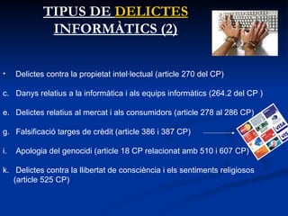TIPUS DE  DELICTES  INFORMÀTICS (2) Delictes contra la propietat intel·lectual (article 270 del CP)  Danys relatius a la informàtica i als equips informàtics (264.2 del CP ) Delictes relatius al mercat i als consumidors (article 278 al 286 CP) Falsificació targes de crèdit (article 386 i 387 CP)  Apologia del genocidi (article 18 CP relacionat amb 510 i 607 CP)  Delictes contra la llibertat de consciència i els sentiments religiosos (article 525 CP) 