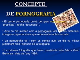 CONCEPTE  DE  PORNOGRAFIA El terme pornografia prové del grec  πορνογραφíα  (porne és “prostituta” i grafia “descripció”). Avui en dia s’entén com a  pornografia  tots aquells materials, imatges o reproduccions que representen actes sexuals.   La pornografia tal i com es coneix avui en dia va néixer juntament amb l’aparició de la fotografia  La primera fotografia que tenim constància està feta a Gran Bretanya i data de l’any 1890. 