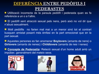 DIFERÈNCIA  ENTRE PEDÒFILS I PEDERASTES Utilització incorrecta de la paraula pedòfil i pederasta quan es fa referència a un o a l’altre.  El pedòfil sent atracció sexual pels nens, però això no vol dir que n’abusi sexualment.  Molt pedòfils  no farien mal mai a un menor sinó tot el contrari busquen amistat posant més èmfasi en la part emocional que en la part sexual.  Aquestes persones es fan anomenar  Boylovers  (amants de nens) o  Girlovers  (amants de nenes) i  Childlovers  (amants de nes i nenes) Concepte de Pederastia :  Relació sexual d’un home adult amb un impúber, generalment del mateix sexe.  