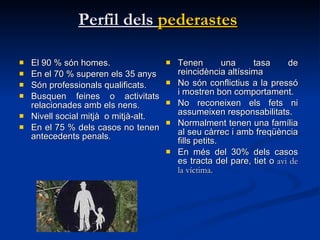 Perfil dels  pederastes   El 90 % són homes. En el 70 % superen els 35 anys Són professionals qualificats. Busquen feines o activitats relacionades amb els nens.  Nivell social mitjà  o mitjà-alt. En el 75 % dels casos no tenen antecedents penals .  Tenen una tasa de reincidència altíssima No són conflictius a la pressó i mostren bon comportament.  No reconeixen els fets ni assumeixen responsabilitats.  Normalment tenen una família al seu càrrec i amb freqüència fills petits.  En més del 30% dels casos es tracta del pare, tiet o  avi de la víctima.  
