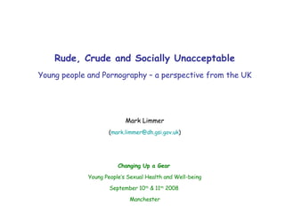 Rude, Crude and Socially Unacceptable Young people and Pornography – a perspective from the UK Mark Limmer ( [email_address] ) Changing Up a Gear   Young People’s Sexual Health and Well-being September 10 th  & 11 th  2008  Manchester 