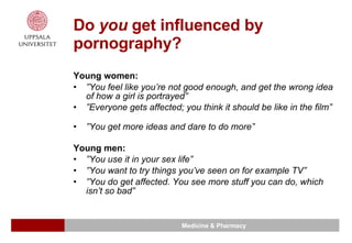 Do  you  get influenced by pornography? Young women: ” You feel like you’re not good enough, and get the wrong idea of how a girl is portrayed”  ” Everyone gets affected; you think it should be like in the film”  ” You get more ideas and dare to do more”  Young men: ” You use it in your sex life” ” You want to try things you’ve seen on for example TV” ” You do get affected. You see more stuff you can do, which isn’t so bad” 