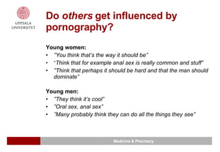 Do  others  get influenced by pornography? Young women: ” You think that’s the way it should be” ” Think that for example anal sex is really common and stuff” ” Think that perhaps it should be hard and that the man should dominate”   Young men: ” They think it’s cool” ” Oral sex, anal sex” ” Many probably think they can do all the things they see” 