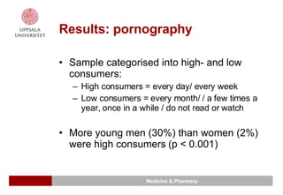 Results: pornography Sample categorised into high- and low consumers: High consumers = every day/ every week Low consumers = every month/ / a few times a year, once in a while / do not read or watch More young men (30%) than women (2%) were high consumers (p  < 0.001) 