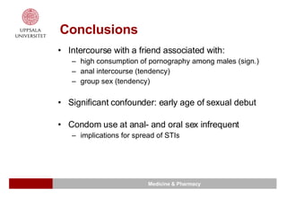Conclusions Intercourse with a friend associated with: high consumption of pornography among males (sign.) anal intercourse (tendency) group sex (tendency) Significant confounder: early age of sexual debut Condom use at anal- and oral sex infrequent implications for spread of STIs 