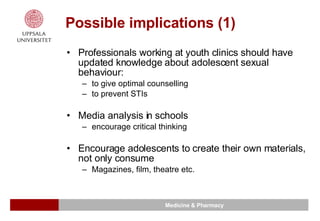 Possible implications (1) Professionals working at youth clinics should have updated knowledge about adolescent sexual behaviour: to give optimal counselling  to prevent STIs  Media analysis in schools  encourage critical thinking  Encourage adolescents to create their own materials, not only consume  Magazines, film, theatre etc. 