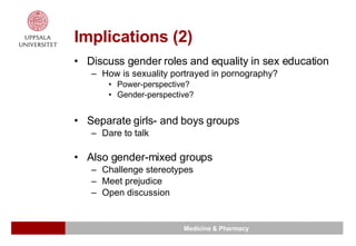 Implications (2) Discuss gender roles and equality in sex education How is sexuality portrayed in pornography? Power-perspective? Gender-perspective? Separate girls- and boys groups Dare to talk Also gender-mixed groups Challenge stereotypes Meet prejudice Open discussion 