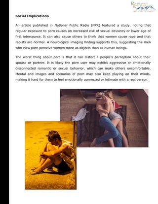 Social Implications
An article published in National Public Radio (NPR) featured a study, noting that
regular exposure to porn causes an increased risk of sexual deviancy or lower age of
first intercourse. It can also cause others to think that women cause rape and that
rapists are normal. A neurological imaging finding supports this, suggesting the men
who view porn perceive women more as objects than as human beings.
The worst thing about port is that it can distort a people’s perception about their
spouse or partner. It is likely the porn user may exhibit aggressive or emotionally
disconnected romantic or sexual behavior, which can make others uncomfortable.
Mental and images and scenarios of porn may also keep playing on their minds,
making it hard for them to feel emotionally connected or intimate with a real person.
 