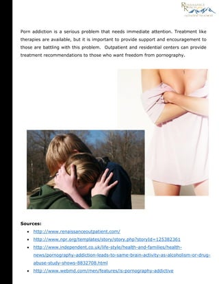 Sources:
 http://www.renaissanceoutpatient.com/
 http://www.npr.org/templates/story/story.php?storyId=125382361
 http://www.independent.co.uk/life-style/health-and-families/health-
news/pornography-addiction-leads-to-same-brain-activity-as-alcoholism-or-drug-
abuse-study-shows-8832708.html
 http://www.webmd.com/men/features/is-pornography-addictive
Porn addiction is a serious problem that needs immediate attention. Treatment like
therapies are available, but it is important to provide support and encouragement to
those are battling with this problem. Outpatient and residential centers can provide
treatment recommendations to those who want freedom from pornography.
 