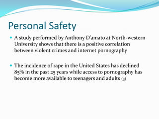 Personal SafetyA study performed by Anthony D’amato at North-western University shows that there is a positive correlation between violent crimes and internet pornographyThe incidence of rape in the United States has declined 85% in the past 25 years while access to pornography has become more available to teenagers and adults (3)