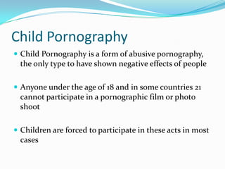 Child PornographyChild Pornography is a form of abusive pornography, the only type to have shown negative effects of peopleAnyone under the age of 18 and in some countries 21 cannot participate in a pornographic film or photo shootChildren are forced to participate in these acts in most cases 