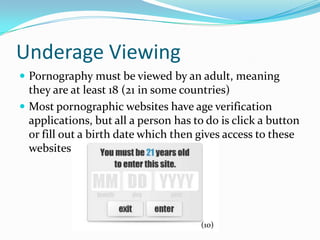 Underage ViewingPornography must be viewed by an adult, meaning they are at least 18 (21 in some countries)Most pornographic websites have age verification applications, but all a person has to do is click a button or fill out a birth date which then gives access to these websites(10)