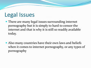 Legal IssuesThere are many legal issues surrounding internet pornography but it is simply to hard to censor the internet and that is why it is still so readily available today.Also many countries have their own laws and beliefs when it comes to internet pornography, or any types of pornography