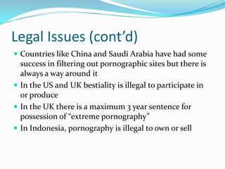 Legal Issues (cont’d)Countries like China and Saudi Arabia have had some success in filtering out pornographic sites but there is always a way around itIn the US and UK bestiality is illegal to participate in or produceIn the UK there is a maximum 3 year sentence for possession of “extreme pornography”In Indonesia, pornography is illegal to own or sell