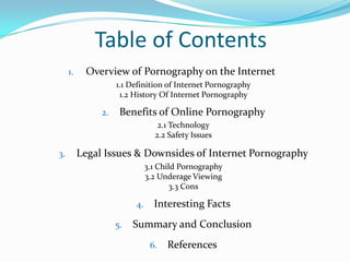 Table of ContentsOverview of Pornography on the Internet	1.1 Definition of Internet Pornography1.2 History Of Internet PornographyBenefits of Online Pornography2.1 Technology 2.2 Safety IssuesLegal Issues & Downsides of Internet Pornography3.1 Child Pornography3.2 Underage Viewing3.3 ConsInteresting FactsSummary and ConclusionReferences