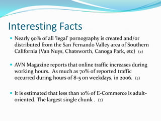 Interesting FactsNearly 90% of all ‘legal’ pornography is created and/or distributed from the San Fernando Valley area of Southern California (Van Nuys, Chatsworth, Canoga Park, etc)  (2)AVN Magazine reports that online traffic increases during working hours.  As much as 70% of reported traffic occurred during hours of 8-5 on weekdays, in 2006.  (2)It is estimated that less than 10% of E-Commerce is adult-oriented. The largest single chunk .  (2)