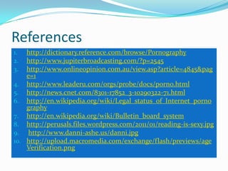 Referenceshttp://dictionary.reference.com/browse/Pornographyhttp://www.jupiterbroadcasting.com/?p=2545http://www.onlineopinion.com.au/view.asp?article=4845&page=1http://www.leaderu.com/orgs/probe/docs/porno.htmlhttp://news.cnet.com/8301-17852_3-10290322-71.htmlhttp://en.wikipedia.org/wiki/Legal_status_of_Internet_pornographyhttp://en.wikipedia.org/wiki/Bulletin_board_systemhttp://perusals.files.wordpress.com/2011/01/reading-is-sexy.jpghttp://www.danni-ashe.us/danni.jpghttp://upload.macromedia.com/exchange/flash/previews/ageVerification.png