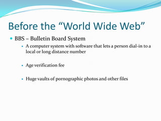 Before the “World Wide Web”BBS – Bulletin Board SystemA computer system with software that lets a person dial-in to a local or long distance number Age verification feeHuge vaults of pornographic photos and other files