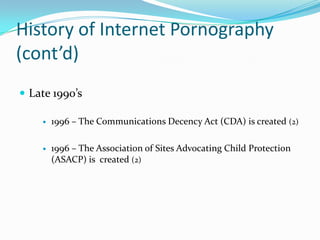History of Internet Pornography (cont’d)Late 1990’s1996 – The Communications Decency Act (CDA) is created (2)1996 – The Association of Sites Advocating Child Protection (ASACP) is  created (2)
