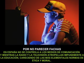 POR NO PARECER FACHAS
   EN ESPAÑA NO SE CONTROLA A LOS MEDIOS DE COMUNICACIÓN
Y MIENTRAS LA RADIO Y LA TELEVISIÓN ATROPELLAN IMPUNEMENTE A
LA EDUCACIÓN, CARECIENDO DE LAS MÁS ELEMENTALES NORMAS DE
                        ÉTICA Y MORAL.
 