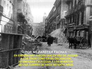 POR NO PARECER FACHAS
EN ESPAÑA HAY JUECES QUE EN VEZ DE JUZGAR
    A LOS VIVOS COMO ES SU OBLIGACIÓN,
   SE EMPEÑAN EN JUZGAR A LOS MUERTOS
   DE UNA GUERRA DE HACE SETENTA AÑOS.
 