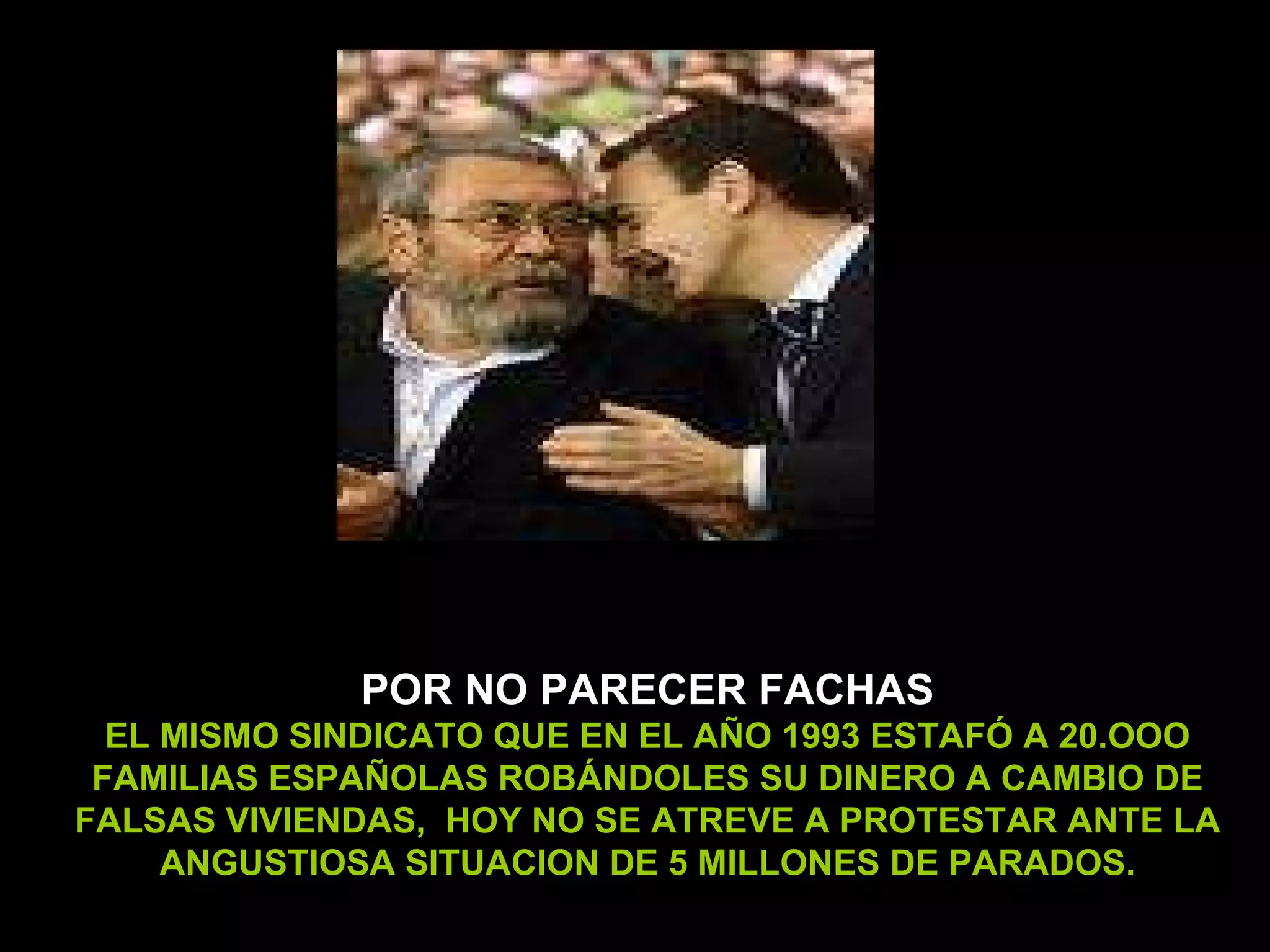 POR NO PARECER FACHAS EL MISMO SINDICATO QUE EN EL AÑO 1993 ESTAFÓ A 20.OOO FAMILIAS ESPAÑOLAS ROBÁNDOLES SU DINERO A CAMBIO DE FALSAS VIVIENDAS,  HOY NO SE ATREVE A PROTESTAR ANTE LA ANGUSTIOSA SITUACION DE 5 MILLONES DE PARADOS. 