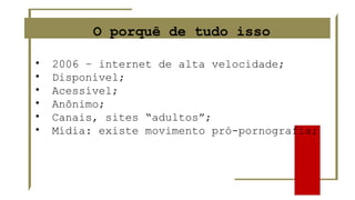 O porquê de tudo isso
• 2006 – internet de alta velocidade;
• Disponível;
• Acessível;
• Anônimo;
• Canais, sites “adultos”;
• Mídia: existe movimento pró-pornografia;
 