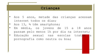 Crianças
• Aos 5 anos, metade das crianças acessam
internet todos os dias;
• Aos 13, ¾ têm smartphone;
• Em média, os jovens de 15 a 18 anos
passam pelo menos 1h por dia na internet;
• Educação sexual nas escolas tratam a
pornografia como neutra ou boa;
 