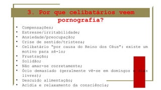 • Compensações;
• Estresse/irritabilidade;
• Ansiedade/preocupação;
• Crise de sentido/tristeza;
• Celibatário “por causa do Reino dos Céus”: existe um
motivo para sê-lo;
• Frustração;
• Solidão;
• Não amar-se corretamente;
• Ócio demasiado (geralmente vê-se em domingos e dias
livres);
• Descuido alimentação;
• Acídia e relaxamento da consciência;
3. Por que celibatários veem
pornografia?
 