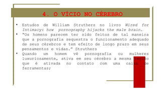 4. O VÍCIO NO CÉREBRO
• Estudos de William Struthers no livro Wired for
Intimacy: how pornography hijacks the male brain.
• “Os homens parecem ter sido feitos de tal maneira
que a pornografia sequestra o funcionamento adequado
de seus cérebros e tem efeito de longo prazo em seus
pensamentos e vidas.” Struthers
• Quando um homem vê pornografia ou mulheres
luxuriosamente, ativa em seu cérebro a mesma região
que é ativada no contato com uma caixa de
ferramentas;
 