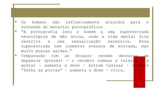 • Os homens são reflexivamente atraídos para o
conteúdo do material pornográfico;
• “A pornografia leva o homem a uma superestrada
neurológica de mão única, onde a vida mental fica
restrita a uma sexualização excessiva. Essa
superestrada tem inúmeros acessos de entrada, mas
muito poucas saídas.”
• Comparação com as drogas: recebe descarga de
dopamina (prazer) - o cérebro começa a tolerar e a
gostar – aumenta a dose – entram toxinas – cérebro
“fecha as portas” – aumenta a dose – vicia.
 