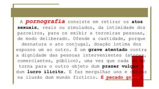 A pornografia consiste em retirar os atos
sexuais, reais ou simulados, da intimidade dos
parceiros, para os exibir a terceiras pessoas,
de modo deliberado. Ofende a castidade, porque
desnatura o ato conjugal, doação íntima dos
esposos um ao outro. É um grave atentado contra
a dignidade das pessoas intervenientes (atores,
comerciantes, público), uma vez que cada um se
torna para o outro objeto dum prazer vulgar e
dum lucro ilícito. E faz mergulhar uns e outros
na ilusão dum mundo fictício. É pecado grave.
 