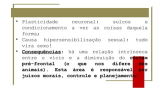• Plasticidade neuronal: sulcos e
condicionamento a ver as coisas daquela
forma;
• Causa hipersensibilização sexual: tudo
vira sexo!
• Consequências: há uma relação intrínseca
entre o vício e a diminuição do córtex
pré-frontal (o que nos difere dos
animais). Esta área é responsável por
juízos morais, controle e planejamento;
 