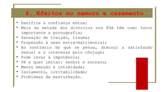 6. Efeitos no namoro e casamento
• Danifica a confiança mútua;
• Mais da metade dos divórcios nos EUA têm como fator
importante a pornografia;
• Sensação de traição, trauma;
• Propensão à sexo extra-matrimonial;
• Ao contrário do que se pensa, diminui a satisfação
sexual e o interesse pelo cônjuge;
• Pode levar à impotência;
• Vê e quer imitar: senhor e escravo;
• Menos emoção e intimidade;
• Isolamento, irritabilidade;
• Problemas de masturbação.
 
