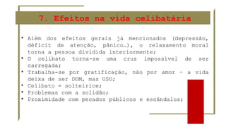 7. Efeitos na vida celibatária
• Além dos efeitos gerais já mencionados (depressão,
déficit de atenção, pânico…), o relaxamento moral
torna a pessoa dividida interiormente;
• O celibato torna-se uma cruz impossível de ser
carregada;
• Trabalha-se por gratificação, não por amor – a vida
deixa de ser DOM, mas USO;
• Celibato = solteirice;
• Problemas com a solidão;
• Proximidade com pecados públicos e escândalos;
 
