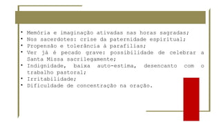 • Memória e imaginação ativadas nas horas sagradas;
• Nos sacerdotes: crise da paternidade espiritual;
• Propensão e tolerância à parafilias;
• Ver já é pecado grave: possibilidade de celebrar a
Santa Missa sacrilegamente;
• Indignidade, baixa auto-estima, desencanto com o
trabalho pastoral;
• Irritabilidade;
• Dificuldade de concentração na oração.
 
