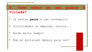 8. Como saber se uma pessoa é
viciada?
• Já tentou parar e não conseguiu?
• Dificuldades no emprego, escola...
• Perde muito tempo?
• Tem se arriscado demais para ver?
 