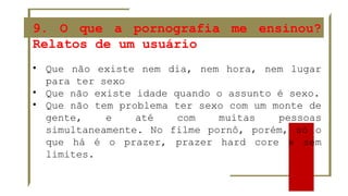 9. O que a pornografia me ensinou?
Relatos de um usuário
• Que não existe nem dia, nem hora, nem lugar
para ter sexo
• Que não existe idade quando o assunto é sexo.
• Que não tem problema ter sexo com um monte de
gente, e até com muitas pessoas
simultaneamente. No filme pornô, porém, só o
que há é o prazer, prazer hard core e sem
limites.
 