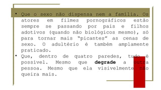• Que o sexo não dispensa nem a família. Os
atores em filmes pornográficos estão
sempre se passando por pais e filhos
adotivos (quando não biológicos mesmo), só
para tornar mais “picantes” as cenas de
sexo. O adultério é também amplamente
praticado.
• Que, dentro de quatro paredes, tudo é
possível. Mesmo que degrade a outra
pessoa. Mesmo que ela visivelmente não
queira mais.
 