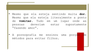 • Mesmo que ela esteja sentindo muita dor.
Mesmo que ela esteja literalmente a ponto
de vomitar. Tudo em um lugar onde as
pessoas deveriam estar supostamente
“fazendo amor”.
• A pornografia me ensinou uma porção de
métodos para evitar filhos.
 