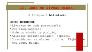 10. Como me livrar disso?
A terapia é holística;
MEIOS EXTERNOS:
• Livre-se de toda pornografia;
• Use bloqueadores;
• Mude os móveis de posição;
• Amizades desinteressadas, esporte…
• Comunidades seculares online: Fight the
New Drug, NoFap…
 