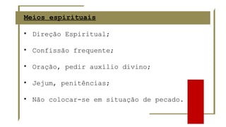 Meios espirituais
• Direção Espiritual;
• Confissão frequente;
• Oração, pedir auxílio divino;
• Jejum, penitências;
• Não colocar-se em situação de pecado.
 