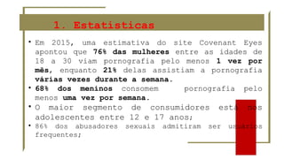 1. Estatísticas
• Em 2015, uma estimativa do site Covenant Eyes
apontou que 76% das mulheres entre as idades de
18 a 30 viam pornografia pelo menos 1 vez por
mês, enquanto 21% delas assistiam a pornografia
várias vezes durante a semana.
• 68% dos meninos consomem pornografia pelo
menos uma vez por semana.
• O maior segmento de consumidores está nos
adolescentes entre 12 e 17 anos;
• 86% dos abusadores sexuais admitiram ser usuários
frequentes;
 