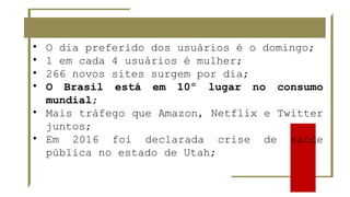 • O dia preferido dos usuários é o domingo;
• 1 em cada 4 usuários é mulher;
• 266 novos sites surgem por dia;
• O Brasil está em 10º lugar no consumo
mundial;
• Mais tráfego que Amazon, Netflix e Twitter
juntos;
• Em 2016 foi declarada crise de saúde
pública no estado de Utah;
 