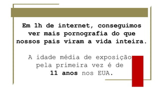 Em 1h de internet, conseguimos
ver mais pornografia do que
nossos pais viram a vida inteira.
A idade média de exposição
pela primeira vez é de
11 anos nos EUA.
 